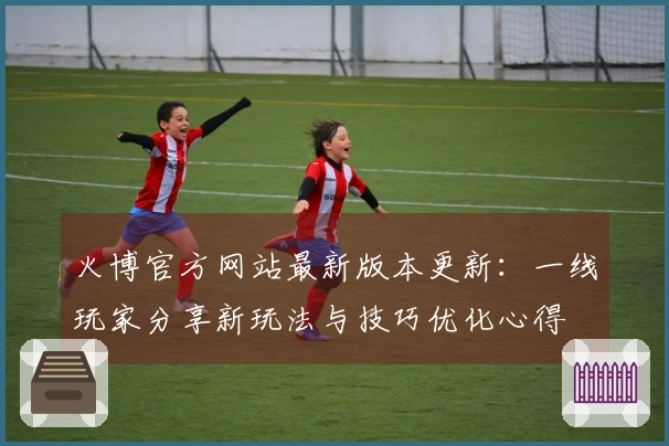 火博官方网站最新版本更新：一线玩家分享新玩法与技巧优化心得