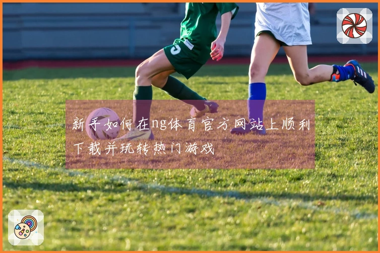 新手如何在ng体育官方网站上顺利下载并玩转热门游戏