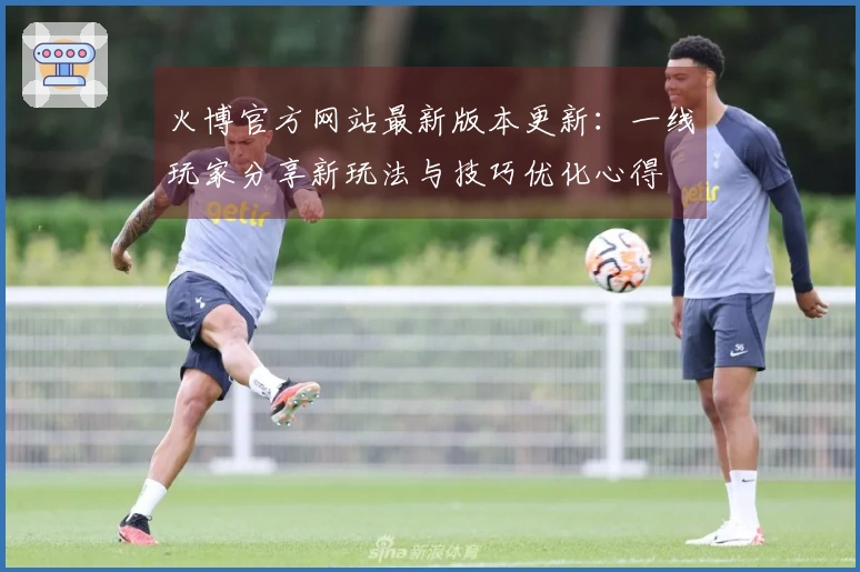 火博官方网站最新版本更新：一线玩家分享新玩法与技巧优化心得